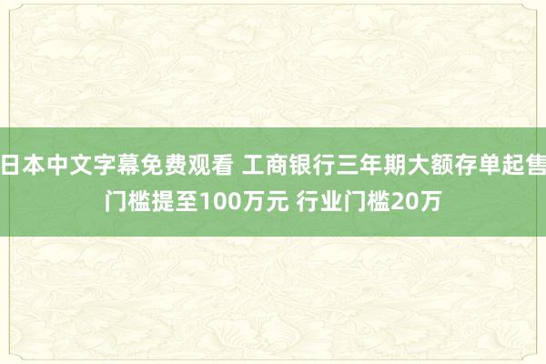 日本中文字幕免费观看 工商银行三年期大额存单起售门槛提至100万元 行业门槛20万