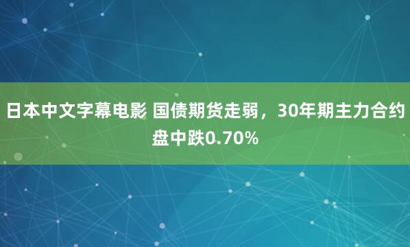 日本中文字幕电影 国债期货走弱，30年期主力合约盘中跌0.70%